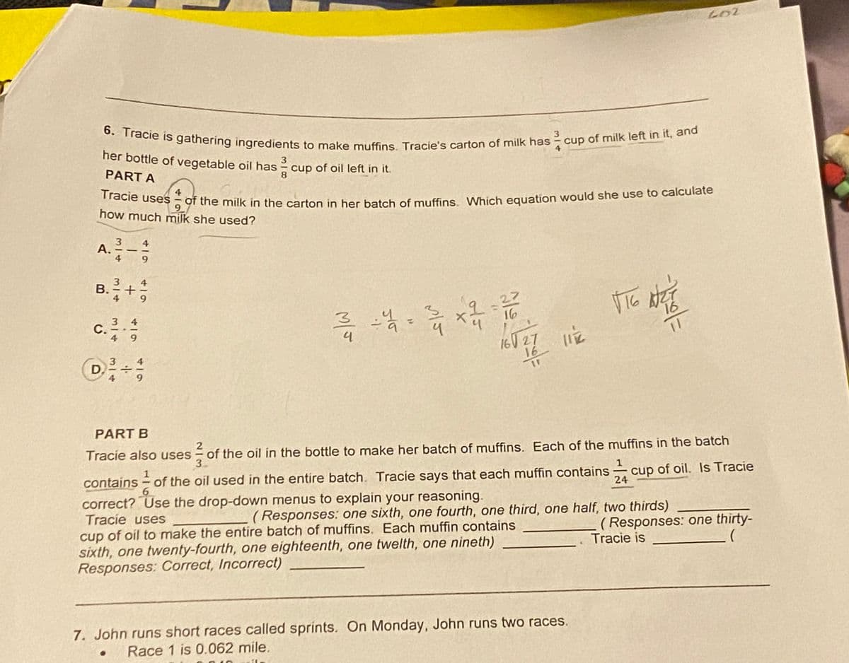 6. Tracie is gathering ingredients to make muffins. Tracie's carton of milk has
A. 3/4-494
her bottle of vegetable oil has
PART A
3
8
4
Tracie uses of the milk in the carton in her batch of muffins. Which equation would she use to calculate
9
how much milk she used?
B.
3³3-1-1
3/4
+
619
9
c. ²/10 - 12/14
C.
@²/1 ÷ 197
D
cup of oil left in it.
3 : 4 = 3/4 x 4 =
류
3
cup of milk left in it, and
16
160 27 11 2
LOZ
VIG AZT
16
PART B
Tracie also uses
1
contains of the oil used in the entire batch. Tracie says that each muffin contains cup of oil. Is Tracie
6
correct? Use the drop-down menus to explain your reasoning.
Tracie uses
(Responses: one sixth, one fourth, one third, one half, two thirds)
cup of oil to make the entire batch of muffins. Each muffin contains
sixth, one twenty-fourth, one eighteenth, one twelth, one nineth)
Responses: Correct, Incorrect)
7. John runs short races called sprints. On Monday, John runs two races.
Race 1 is 0.062 mile.
2
of the oil in the bottle to make her batch of muffins. Each of the muffins in the batch
3
(Responses: one thirty-
Tracie is