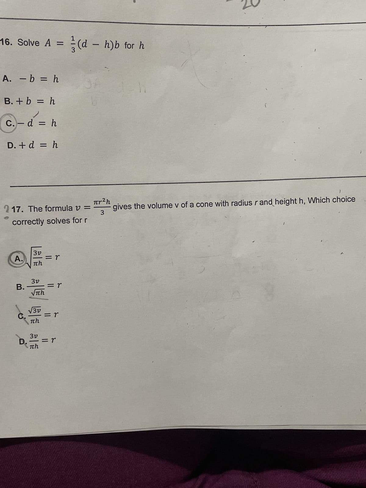 16. Solve A = (d
A. - b = h
B. + b = h
✓
C.- d = h
D. + d = h
217. The formula v =
correctly solves for r
A.
B.
3v
πη
3v
πη
√3v
πh
3v
πη
=r
= r
= r
(d - h)b for h
=r
πr²h
3
1-1
h
(
1
gives the volume v of a cone with radius r and height h, Which choice
1