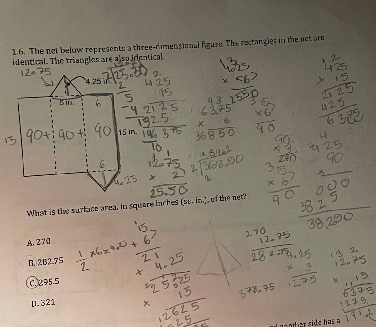 ی که اس امر را
1.6. The net below represents a three-dimensional
identical. The triangles are also identical.
12-75
12./25.30
4.25 in.
2
425
6 in.
6
415
2125
15250
15 90+:90
43
63.75
90 15 in. 146 375
X
6
36850
To
6
12075
X 184e2
4025
22/368.50
2
What is the surface area, in square inches (sq. in.), of the net?
25.50
A. 270
15
B. 282.75
1x6x4.25 +67
-=-=-*
276
2
12-75
C. 295.5
21
4.25
+
282-754.25
D. 321
225 225
x 3
15
378.75 1275
12625
25
-4
figure. The rectangles in the net are
143325
X
x 56>
/25.50
90
3
15
90
com
270
1/25
15
225
425
6373
4
25
90
스
090
38 2
38290
132
12075
,15
6375
N
1275.
another side has a
1912