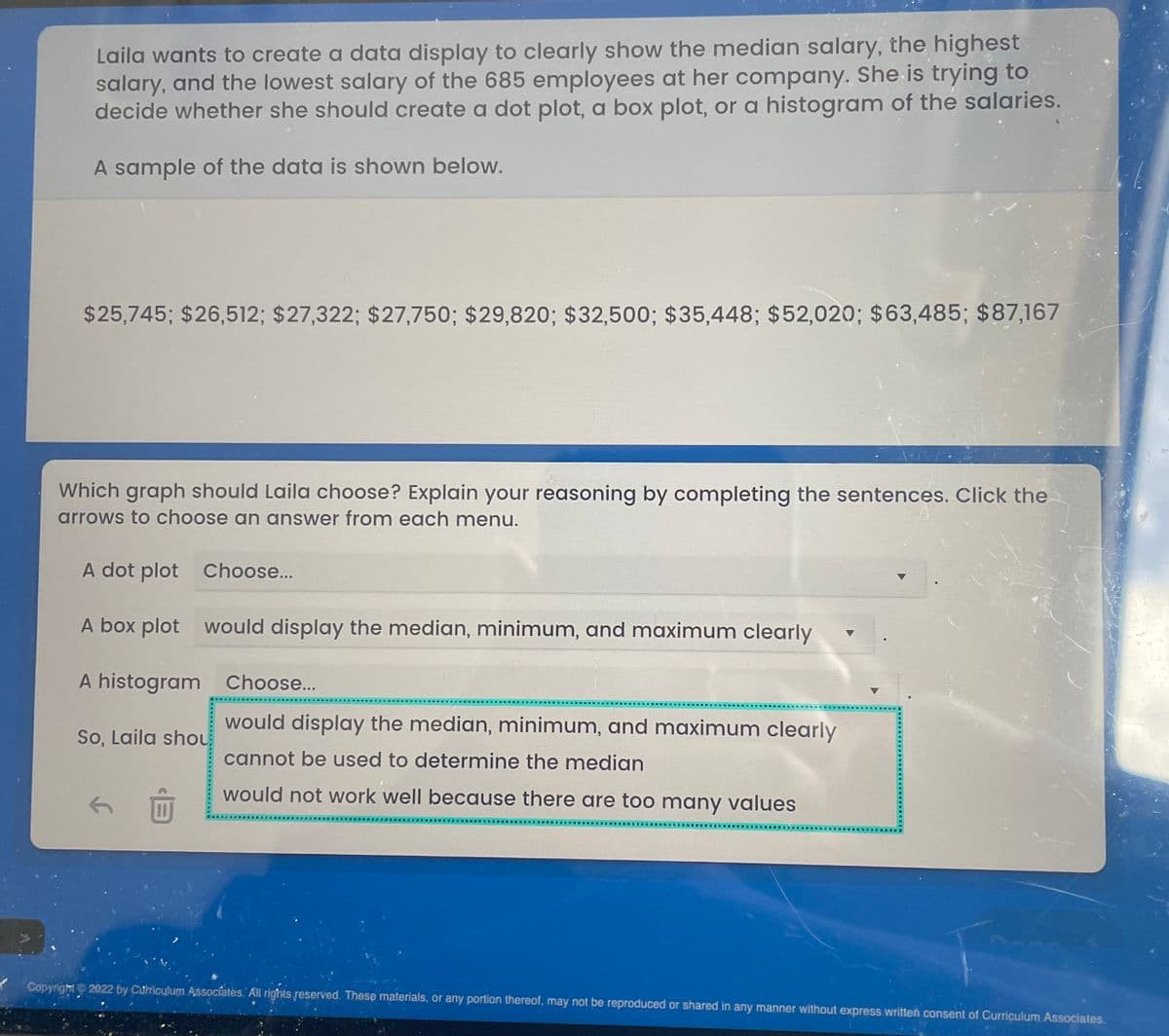 Laila wants to create a data display to clearly show the median salary, the highest
salary, and the lowest salary of the 685 employees at her company. She is trying to
decide whether she should create a dot plot, a box plot, or a histogram of the salaries.
A sample of the data is shown below.
$25,745; $26,512; $27,322; $27,750; $29,820; $32,500; $35,448; $52,020; $63,485; $87,167
Which graph should Laila choose? Explain your reasoning by completing the sentences. Click the
arrows to choose an answer from each menu.
A dot plot Choose...
A box plot
would display the median, minimum, and maximum clearly
A histogram
Choose...
So, Laila shou
would display the median, minimum, and maximum clearly
cannot be used to determine the median
would not work well because there are too many values
Copyright 2022 by Curriculum Associates. All rights reserved. These materials, or any portion thereof, may not be reproduced or shared in any manner without express written consent of Curriculum Associates.