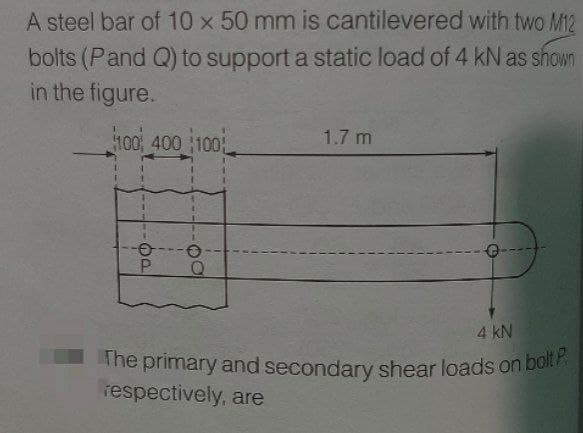 The primary and secondary shear loads on bolt P
A steel bar of 10 x 50 mm is cantilevered with two M12
bolts (Pand Q) to support a static load of 4 kN as shown
in the figure.
100 400 100
1.7 m
P.
4 kN
The primary and secondary shear loads on bolt
respectively, are
