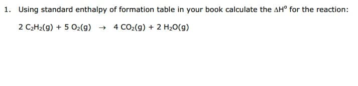 Using standard enthalpy of formation table in your book calculate the AH° for the reaction:
2 C2H2(g) + 5 02(g) →
4 CO2(g) + 2 H20(g)
