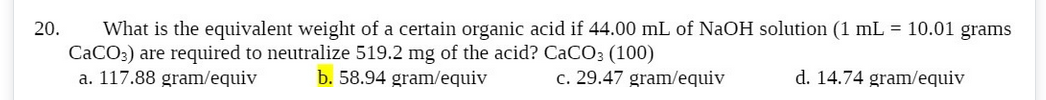 20. What is the equivalent weight of a certain organic acid if 44.00 mL of NaOH solution (1 mL = 10.01 grams
CaCO3) are required to neutralize 519.2 mg of the acid? CaCO3 (100)
a. 117.88 gram/equiv
b. 58.94 gram/equiv
c. 29.47 gram/equiv
d. 14.74 gram/equiv