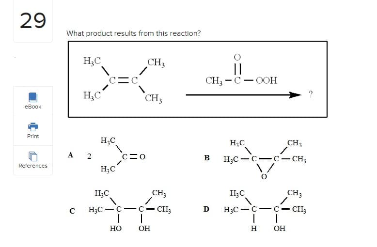 29
eBook
Print
References
What product results from this reaction?
HC
с
HC
A 2
c=c
H3C
H3C
HO
CH3
CH3
c=0
CH3
H3C
H3C-c-c - CH3
I
ОН
CH3COOH
B
D
Д
H3C
H3C - C
—
CH3
c - CH3
CH3
H3C
H3c-c-c - CH3
| |
H OH