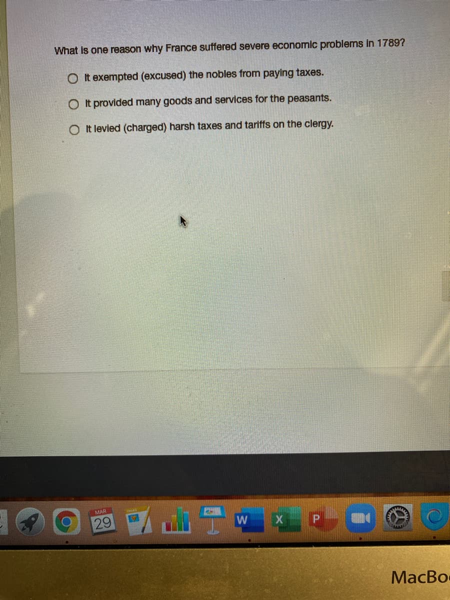 What is one reason why France suffered severe economic problems in 1789?
O t exempted (excused) the nobles from paying taxes.
O It provided many goods and services for the peasants.
It levied (charged) harsh taxes and tariffs on the clergy.
MAR
29
MacBo
