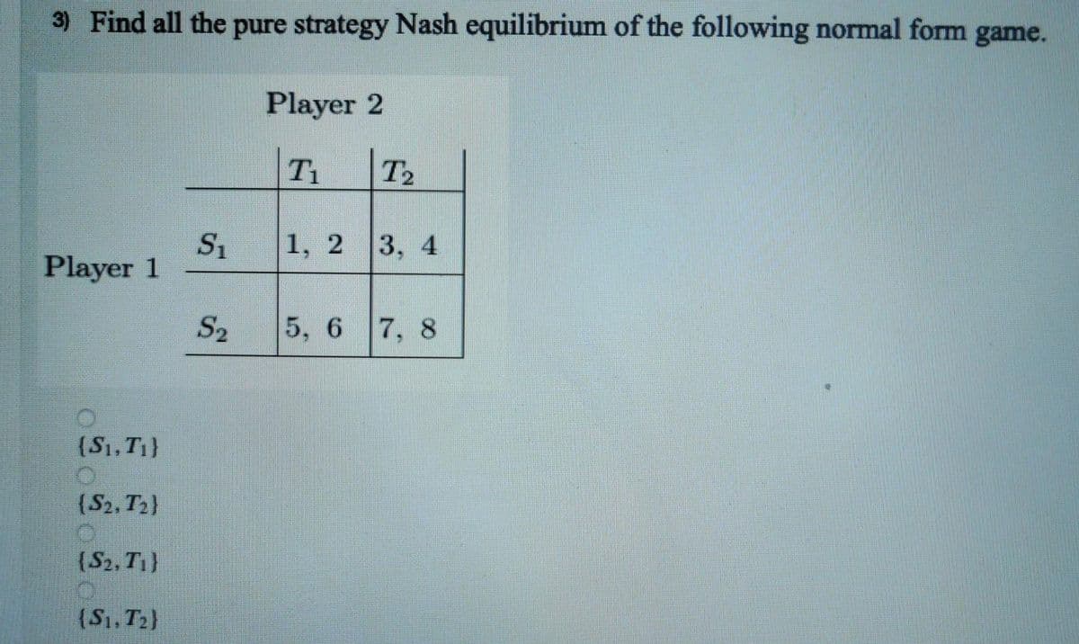 3) Find all the pure strategy Nash equilibrium of the following normal form game.
Player 2
T1
T2
S1
Player 1
1, 2
3, 4
S2
5, 6 7, 8
(S1, T1}
(S2, T2)
{S2, T}
(S1, T2}
