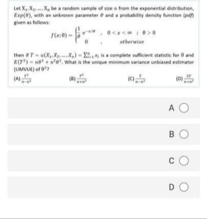 Let X. X, .X, be a random sample of size n from the exponential distribution,
Exp(0), with an unknown parameter e and a probability density function (pdf)
given as follows:
1:0) -
otherwise
then if T-u(X. Xg. .X) - E is a complete sufficient statistic for 0 and
ECr) - no"+ n', What is the unique minimum variance unbiased estimator
(UMVUE) of 0?
(A)
A O
B O
c O
DO
