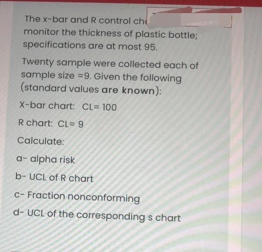The x-bar and R control ch
monitor the thickness of plastic bottle;
specifications are at most 95.
Twenty sample were collected each of
sample size =9. Given the following
(standard values are known):
X-bar chart: CL= 100
R chart: CL= 9
Calculate:
a- alpha risk
b- UCL of R chart
c- Fraction nonconforming
d- UCL of the corresponding s chart
