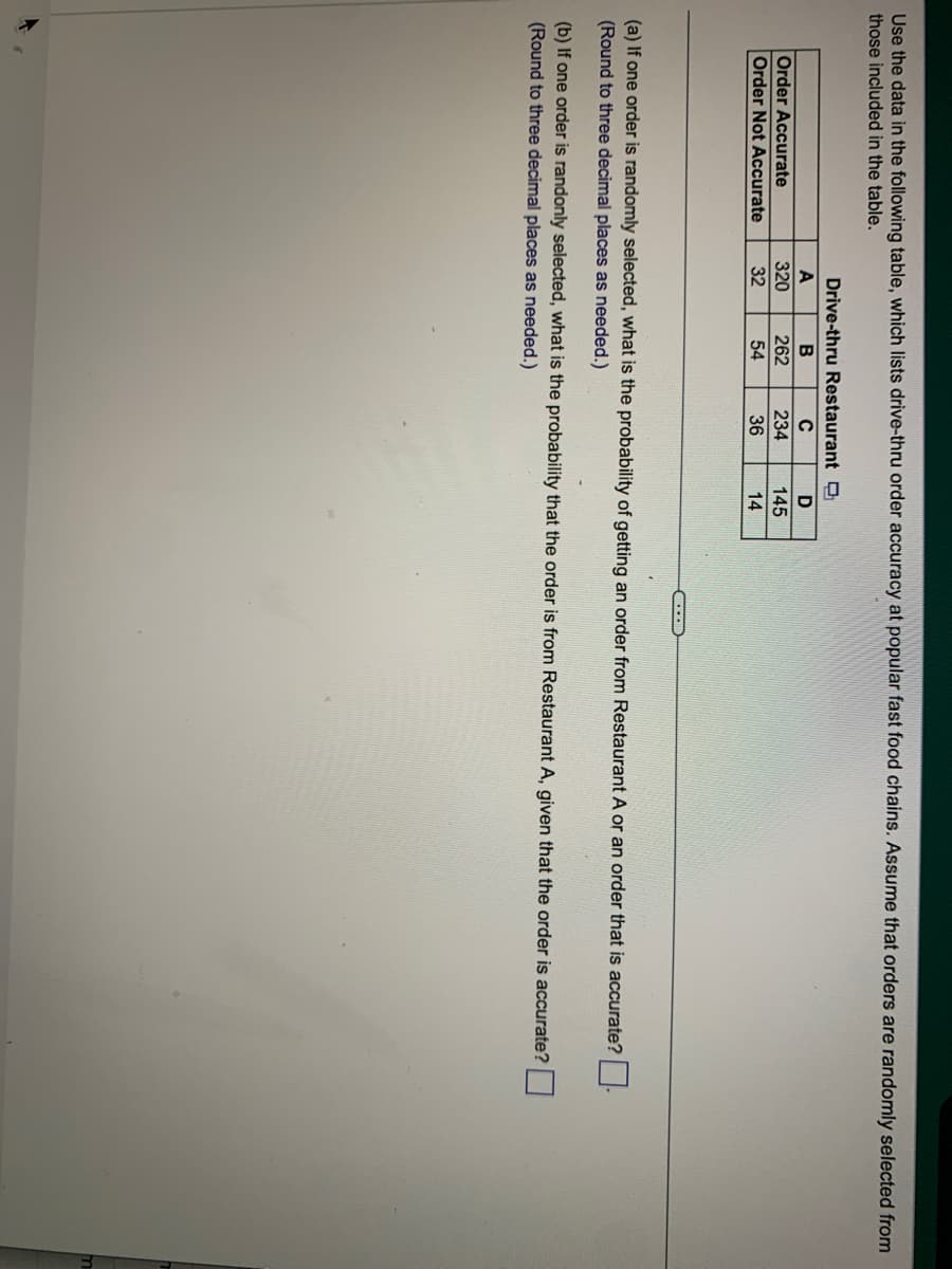 Use the data in the following table, which lists drive-thru order accuracy at popular fast food chains. Assume that orders are randomly selected from
those included in the table.
Order Accurate
Order Not Accurate
Drive-thru Restaurant
с
234
36
A
320
32
B
262
54
D
145
14
(a) If one order is randomly selected, what is the probability of getting an order from Restaurant A or an order that is accurate?
(Round to three decimal places as needed.)
(b) If one order is randonly selected, what is the probability that the order is from Restaurant A, given that the order is accurate?
(Round to three decimal places as needed.)
m