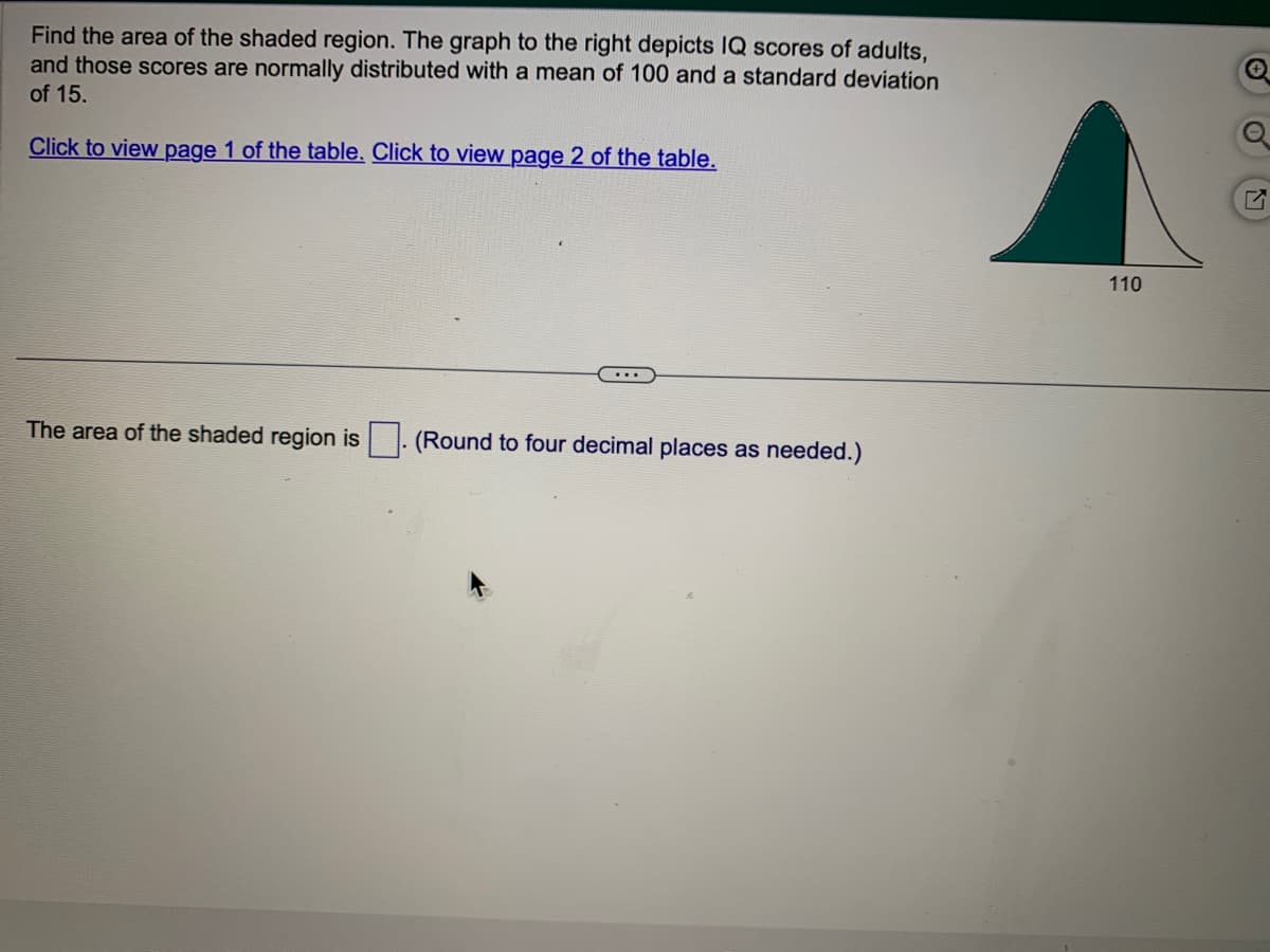 Find the area of the shaded region. The graph to the right depicts IQ scores of adults,
and those scores are normally distributed with a mean of 100 and a standard deviation
of 15.
Click to view page 1 of the table. Click to view page 2 of the table.
The area of the shaded region is
...
(Round to four decimal places as needed.)
110
✪
O
7