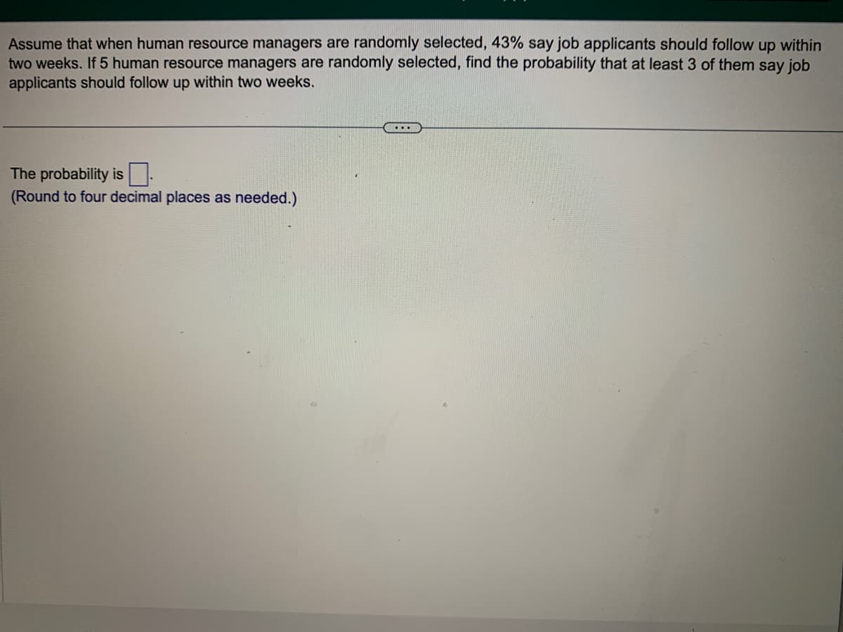 Assume that when human resource managers are randomly selected, 43% say job applicants should follow up within
two weeks. If 5 human resource managers are randomly selected, find the probability that at least 3 of them say job
applicants should follow up within two weeks.
The probability is
(Round to four decimal places as needed.)