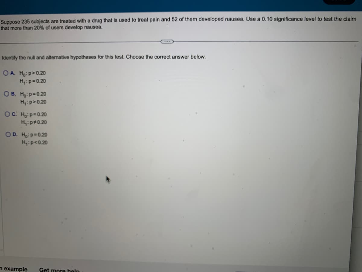 Suppose 235 subjects are treated with a drug that is used to treat pain and 52 of them developed nausea. Use a 0.10 significance level to test the claim
that more than 20% of users develop nausea.
Identify the null and alternative hypotheses for this test. Choose the correct answer below.
OA. Ho:p>0.20
H₁: p=0.20
OB. Ho: p=0.20
H₁: p>0.20
OC. Ho: p=0.20
H₁: p=0.20
OD. Ho: p=0.20
H₁: p<0.20
n example
...
Get more help