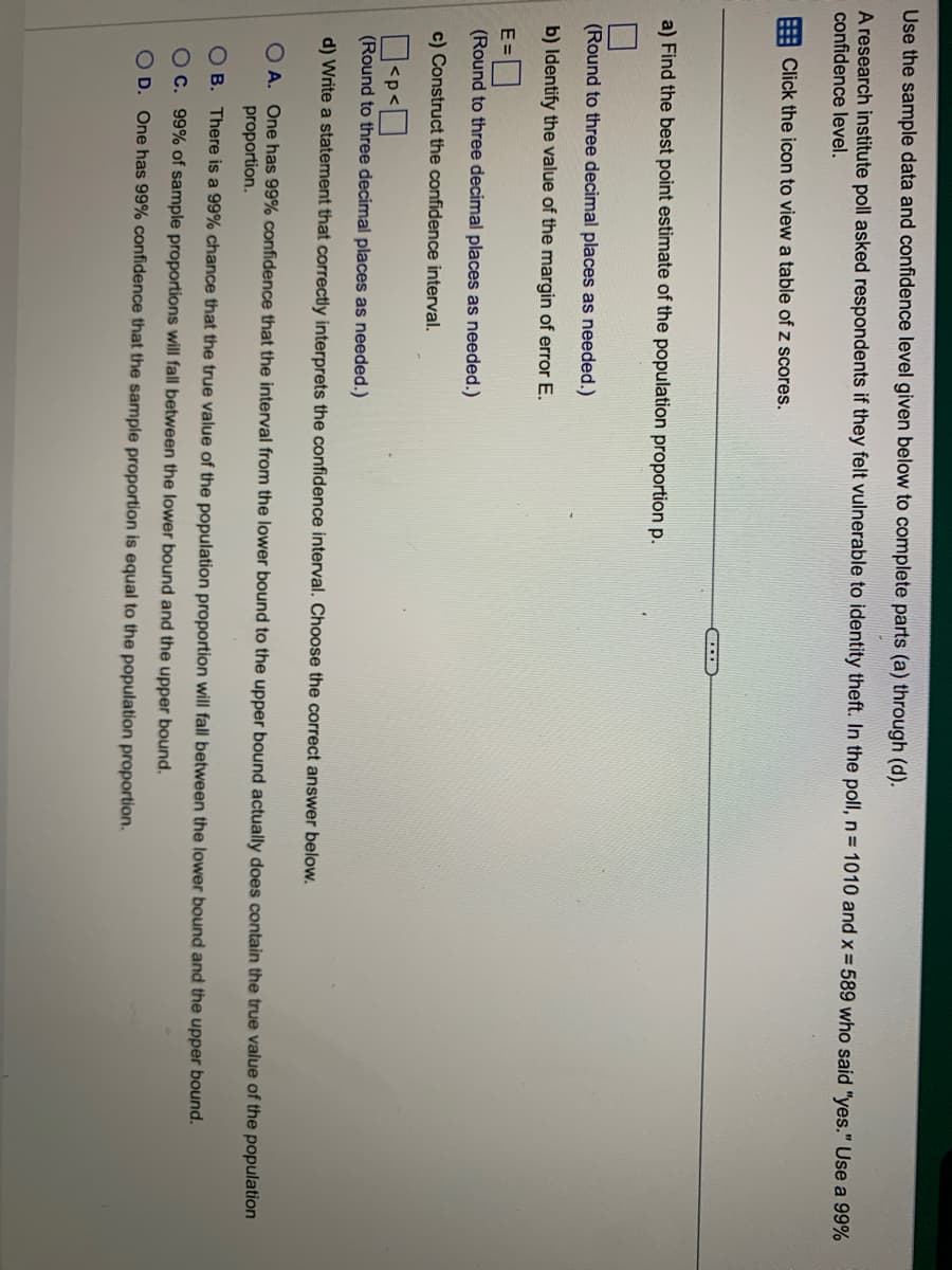 Use the sample data and confidence level given below to complete parts (a) through (d).
A research institute poll asked respondents if they felt vulnerable to identity theft. In the poll, n = 1010 and x = 589 who said "yes." Use a 99%
confidence level.
Click the icon to view a table of z scores.
a) Find the best point estimate of the population proportion p.
(Round to three decimal places as needed.)
b) Identify the value of the margin of error E.
...
E=
(Round to three decimal places as needed.)
c) Construct the confidence interval.
0<P<0
(Round to three decimal places as needed.)
d) Write a statement that correctly interprets the confidence interval. Choose the correct answer below.
OA. One has 99% confidence that the interval from the lower bound to the upper bound actually does contain the true value of the population
proportion.
OB. There is a 99% chance that the true value of the population proportion will fall between the lower bound and the upper bound.
OC. 99% of sample proportions will fall between the lower bound and the upper bound.
OD. One has 99% confidence that the sample proportion is equal to the population proportion.