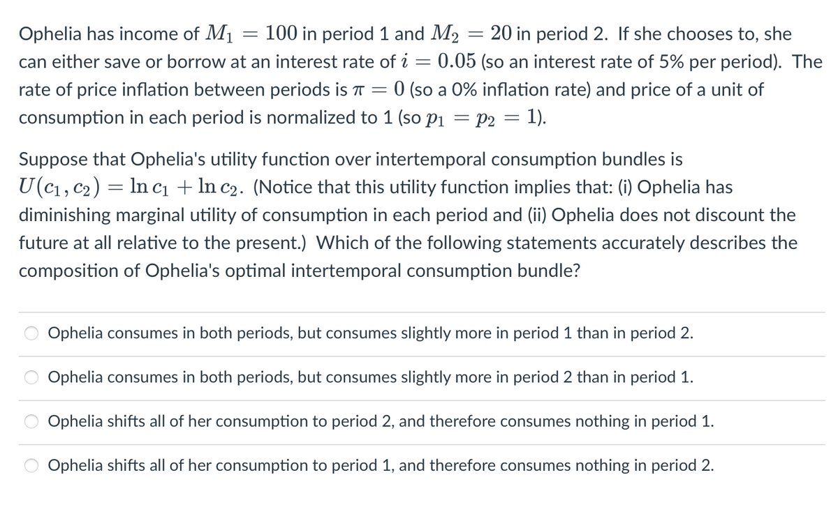 Ophelia has income of M₁
100 in period 1 and M₂
20 in period 2. If she chooses to, she
=
can either save or borrow at an interest rate of i 0.05 (so an interest rate of 5% per period). The
rate of price inflation between periods is π = 0 (so a 0% inflation rate) and price of a unit of
consumption in each period is normalized to 1 (so P₁ = P2 = 1).
=
O
-
Suppose that Ophelia's utility function over intertemporal consumption bundles is
U (C₁, C₂) = ln c₁ + ln c₂. (Notice that this utility function implies that: (i) Ophelia has
diminishing marginal utility of consumption in each period and (ii) Ophelia does not discount the
future at all relative to the present.) Which of the following statements accurately describes the
composition of Ophelia's optimal intertemporal consumption bundle?
Ophelia consumes in both periods, but consumes slightly more in period 1 than in period 2.
Ophelia consumes in both periods, but consumes slightly more in period 2 than in period 1.
Ophelia shifts all of her consumption to period 2, and therefore consumes nothing in period 1.
Ophelia shifts all of her consumption to period 1, and therefore consumes nothing in period 2.