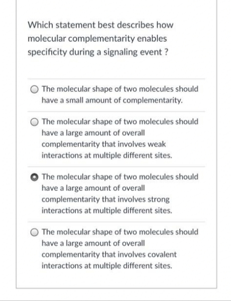 Which statement best describes how
molecular complementarity enables
specificity during a signaling event?
The molecular shape of two molecules should
have a small amount of complementarity.
The molecular shape of two molecules should
have a large amount of overall
complementarity that involves weak
interactions at multiple different sites.
The molecular shape of two molecules should
have a large amount of overall
complementarity that involves strong
interactions at multiple different sites.
The molecular shape of two molecules should
have a large amount of overall
complementarity that involves covalent
interactions at multiple different sites.