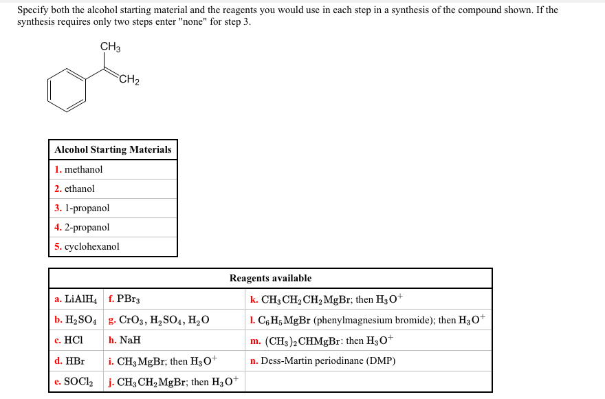 Specify both the alcohol starting material and the reagents you would use in each step in a synthesis of the compound shown. If the
synthesis requires only two steps enter "none" for step 3.
CH3
CH2
Alcohol Starting Materials
1. methanol
2. ethanol
3. 1-propanol
4. 2-propanol
5. cyclohexanol
Reagents available
a. LIAIH4 f. PBr3
k. CH3 CH2 CH2 MGB1; then H3O+
b. H2SO4 g. CrO3, H2SO4, H,O
1. C6 H5 MgBr (phenylmagnesium bromide); then H3 o+
с. HC
h. NaH
m. (CH3)2 CHMgBr: then H3O+
d. HBr
i. CH3 MgBr; then H30+
n. Dess-Martin periodinane (DMP)
e. SOCI2 j. CH3 CH2 MgBr; then H30+
