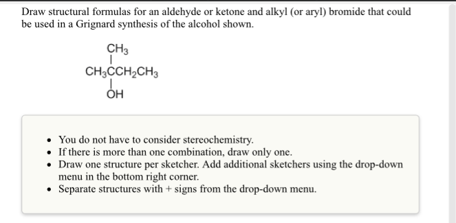 Draw structural formulas for an aldehyde or ketone and alkyl (or aryl) bromide that could
be used in a Grignard synthesis of the alcohol shown.
CH3
CH;CCH,CH3
он
• You do not have to consider stereochemistry.
• If there is more than one combination, draw only one.
• Draw one structure per sketcher. Add additional sketchers using the drop-down
menu in the bottom right corner.
• Separate structures with + signs from the drop-down menu.
