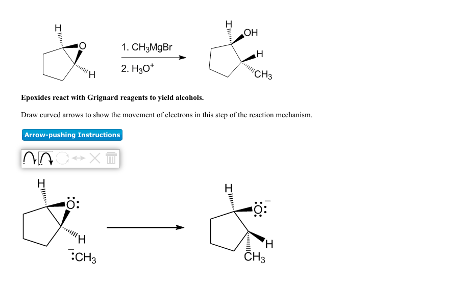 OH
H
1. CH3MgBr
2. H30*
'CH3
Epoxides react with Grignard reagents to yield alcohols.
Draw curved arrows to show the movement of electrons in this step of the reaction mechanism.
Arrow-pushing Instructions
H
H
ö:
..
Hi
CH3
CH3
:O:
Il
