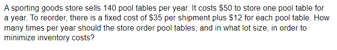 A sporting goods store sells 140 pool tables per year. It costs $50 to store one pool table for
a year. To reorder, there is a fixed cost of $35 per shipment plus $12 for each pool table. How
many times per year should the store order pool tables, and in what lot size, in order to
minimize inventory costs?