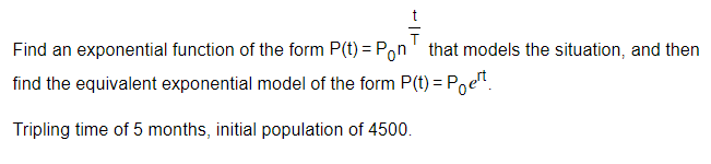 T
Find an exponential function of the form P(t) = Pon that models the situation, and then
find the equivalent exponential model of the form P(t) = Poet
Tripling time of 5 months, initial population of 4500.