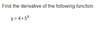 **Problem Statement:** 

Find the derivative of the following function.

\[ y = 4 \cdot 5^x \]

**Solution:**

To find the derivative of this function, \( y = 4 \cdot 5^x \), we will use the chain rule and the derivative rule for exponential functions.

The original function can be written as:
\[ y = 4 \cdot 5^x \]

To differentiate \( y = 4 \cdot 5^x \), we use the property of derivatives that states \( \frac{d}{dx} a^x = a^x \ln(a) \) where \( a \) is a constant. Here, \( a = 5 \).

Step-by-Step Differentiation:
1. Identify the constants and the variable function:
   \[ y = 4 \cdot 5^x \]
   Here, 4 is a constant, and \( 5^x \) is the variable part.

2. Differentiate \( 5^x \) with respect to \( x \):
   \[ \frac{d}{dx} 5^x = 5^x \ln(5) \]

3. Apply the constant multiple rule, which allows us to take the constant (4) outside the differentiation operator:
   \[ y' = 4 \cdot \frac{d}{dx} (5^x) \]
   \[ y' = 4 \cdot 5^x \ln(5) \]

Hence, the derivative of the function \( y = 4 \cdot 5^x \) is:
\[ \boxed{y' = 4 \cdot 5^x \ln(5)} \]

This is the final answer and provides the rate of change of the given function with respect to \( x \).