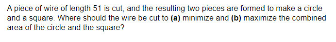 A piece of wire of length 51 is cut, and the resulting two pieces are formed to make a circle
and a square. Where should the wire be cut to (a) minimize and (b) maximize the combined
area of the circle and the square?