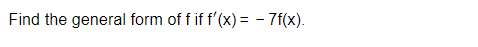 **Problem Statement:**

Find the general form of \( f \) if \( f'(x) = -7f(x) \).

---

**Solution:**

To solve the differential equation \( f'(x) = -7f(x) \), we can use the method of separation of variables.

1. **Separate Variables:**

   Rewrite the equation as:

   \[
   \frac{f'(x)}{f(x)} = -7
   \]

2. **Integrate Both Sides:**

   Integrate with respect to \( x \):

   \[
   \int \frac{1}{f(x)} f'(x) \, dx = \int -7 \, dx
   \]

   The left side simplifies to \( \ln |f(x)| \):

   \[
   \ln |f(x)| = -7x + C
   \]

   where \( C \) is the constant of integration.

3. **Solve for \( f(x) \):**

   Exponentiate both sides to solve for \( f(x) \):

   \[
   |f(x)| = e^{C} e^{-7x}
   \]

   Let \( A = e^{C} \), where \( A \) is a constant. Therefore:

   \[
   f(x) = Ae^{-7x}
   \]

   Given the properties of the exponential function, the absolute value is not needed if \( A \) can be any real number since it can absorb both the positive and negative signs.

Hence, the general form of \( f \) is:

\[
f(x) = Ae^{-7x}
\]

where \( A \) is an arbitrary constant.
