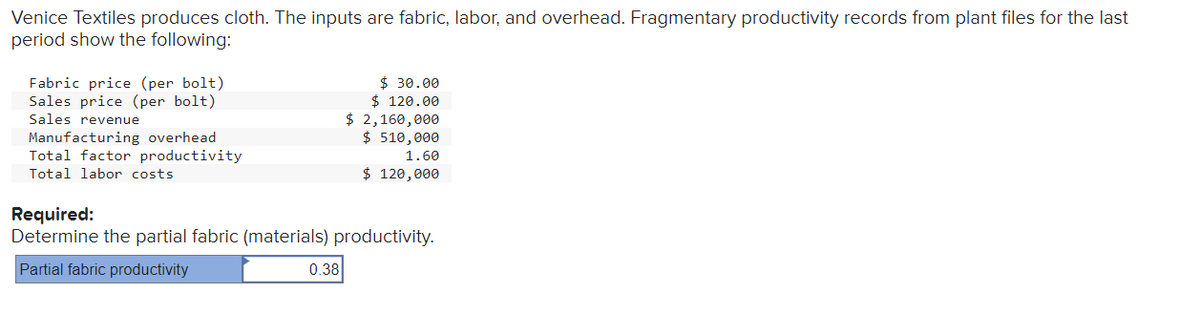 Venice Textiles produces cloth. The inputs are fabric, labor, and overhead. Fragmentary productivity records from plant files for the last
period show the following:
Fabric price (per bolt)
Sales price (per bolt)
Sales revenue
Manufacturing overhead
Total factor productivity
Total labor costs.
$30.00
$ 120.00
0.38
$ 2,160,000
$ 510,000
1.60
$ 120,000
Required:
Determine the partial fabric (materials) productivity.
Partial fabric productivity