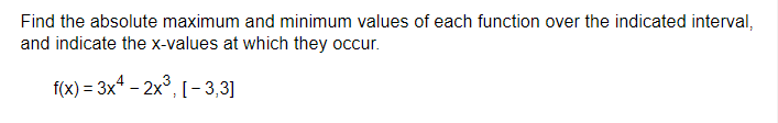 Find the absolute maximum and minimum values of each function over the indicated interval,
and indicate the x-values at which they occur.
f(x) = 3x4 - 2x³, [-3,3]