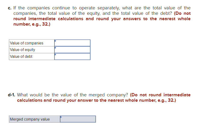 c. If the companies continue to operate separately, what are the total value of the
companies, the total value of the equity, and the total value of the debt? (Do not
round intermediate calculations and round your answers to the nearest whole
number, e.g., 32.)
Value of companies
Value of equity
Value of debt
d-1. What would be the value of the merged company? (Do not round intermediate
calculations and round your answer to the nearest whole number, e.g., 32.)
Merged company value