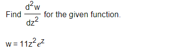 ### Problem Statement

Find \(\dfrac{d^2 w}{dz^2}\) for the given function.

\[ w = 11z^2 e^z \]

### Explanation

Given a function \( w = 11z^2 e^z \), the task is to find the second derivative of \( w \) with respect to \( z \).

### Steps to Solve

1. **First Derivative Calculation:**
   - Use the product rule for differentiation: \((uv)' = u'v + uv'\).

For \( w = 11z^2 e^z \):
   - Let \( u = 11z^2 \) and \( v = e^z \).
   - Calculate \( u' \) and \( v' \):
     \[ u' = \dfrac{d}{dz} (11z^2) = 22z \]
     \[ v' = \dfrac{d}{dz} (e^z) = e^z \]
   - Use the product rule:
     \[ \dfrac{dw}{dz} = u'v + uv' \]
     \[ \dfrac{dw}{dz} = (22z)e^z + (11z^2)e^z \]
     \[ \dfrac{dw}{dz} = 22ze^z + 11z^2e^z \]

2. **Simplify the First Derivative:**
   \[ \dfrac{dw}{dz} = 11(2z + z^2)e^z \]

3. **Second Derivative Calculation:**
   - Use the product rule again for the first derivative expression \(\dfrac{dw}{dz} = 11(2z + z^2)e^z \).

   - Let \( u = 11(2z + z^2) \) and \( v = e^z \).
   - Calculate \( u' \) and \( v' \):
     \[ u' = \dfrac{d}{dz} [11(2z + z^2)] = 11(2 + 2z) \]
     \[ v' = e^z \]
   - Use the product rule:
     \[ \dfrac{d^2w}{dz^2} = u'v + uv' \]
    