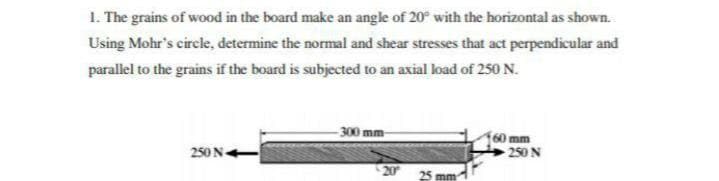 1. The grains of wood in the board make an angle of 20° with the horizontal as shown.
Using Mohr's circle, determine the normal and shear stresses that act perpendicular and
parallel to the grains if the board is subjected to an axial load of 250 N.
-300 mm
60mm
250 N
250 N-
20
25 mm
