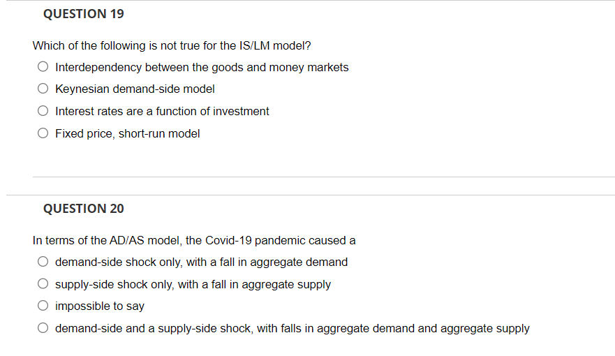 QUESTION 19
Which of the following is not true for the IS/LM model?
Interdependency between the goods and money markets
Keynesian demand-side model
Interest rates are a function of investment
O Fixed price, short-run model
QUESTION 20
In terms of the AD/AS model, the Covid-19 pandemic caused a
demand-side shock only, with a fall in aggregate demand
supply-side shock only, with a fall in aggregate supply
impossible to say
demand-side and a supply-side shock, with falls in aggregate demand and aggregate supply