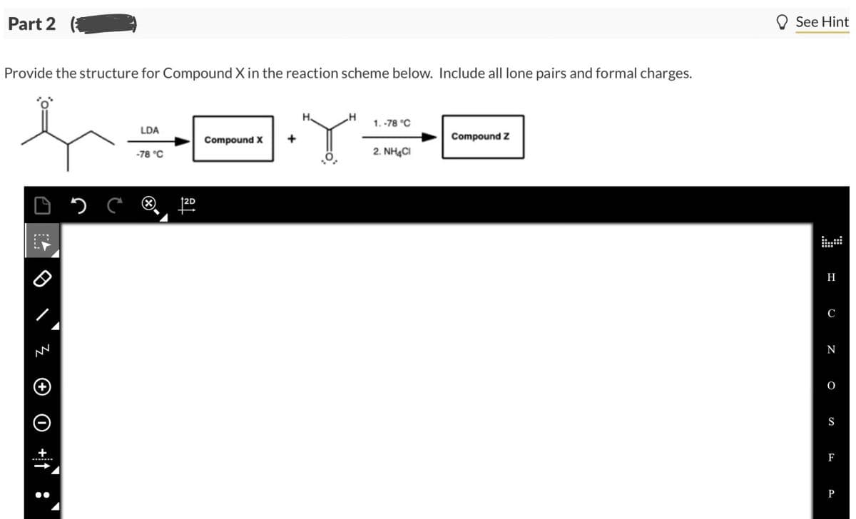 Part 2
Provide the structure for Compound X in the reaction scheme below. Include all lone pairs and formal charges.
X÷F•Y÷F
Compound X +
D
+
ос
LDA
-78 °C
2D
H
1.-78 °C
2. NH4Cl
Compound Z
See Hint
H
C
N
O
S
F
P