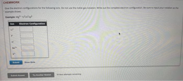 CHEMWORK
Give the electron configurations for the following ions. Do not use the noble gas notation. Write out the complete electron configuration. Be sure to input your notation as the
example shows.
Example: Mg2 1522s22p
Ion Electron Configuration
U*
F
H
Be2
Submit
Show Hints
Submit Answer
Try Another Version
10 item attempts remaining