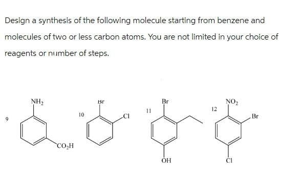 Design a synthesis of the following molecule starting from benzene and
molecules of two or less carbon atoms. You are not limited in your choice of
reagents or number of steps.
NH₂
10
CO₂H
Вг
Br
NO₂
12
Br
OH
Cl