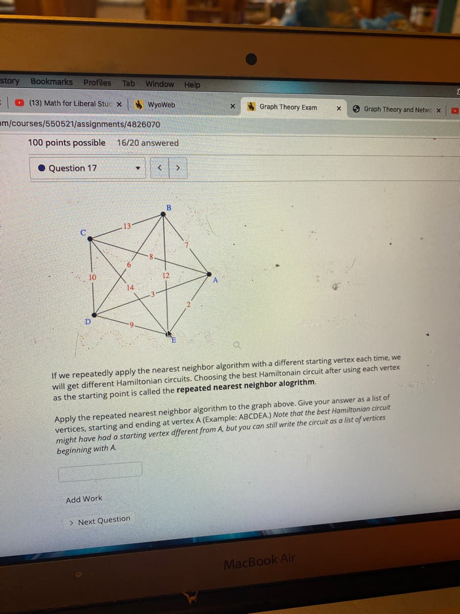 story
Bookmarks
Profiles
Tab
Window Help
O (13) Math for Liberal Stuc x
* Wyoweb
Graph Theory Exam
om/courses/550521/assignments/4826070
6 Graph Theory and Netwo x
100 points possible
16/20 answered
Question 17
>
B
10
12
A
14
D
If we repeatedly apply the nearest neighbor algorithm with a different starting vertex each time, we
will get different Hamiltonian circuits. Choosing the best Hamiltonain circuit after using each vertex
as the starting point is called the repeated nearest neighbor alogrithm.
Apply the repeated nearest neighbor algorithm to the graph above. Give your answer as a list of
vertices, starting and ending at vertex A (Example: ABCDEA.) Note that the best Hamiltonian circuit
might have had a starting vertex dfferent from A, but you can still write the circuit as a list of vertices
beginning with A.
Add Work
> Next Question
MacBook Air
