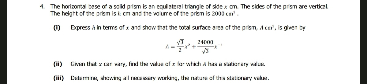 4. The horizontal base of a solid prism is an equilateral triangle of side x cm. The sides of the prism are vertical.
The height of the prism is h cm and the volume of the prism is 2000 cm³.
(i)
Express h in terms of x and show that the total surface area of the prism, A cm², is given by
√3
A = x² +
2
24000
√3
Given that x can vary, find the value of x for which A has a stationary value.
(iii) Determine, showing all necessary working, the nature of this stationary value.
-x-1