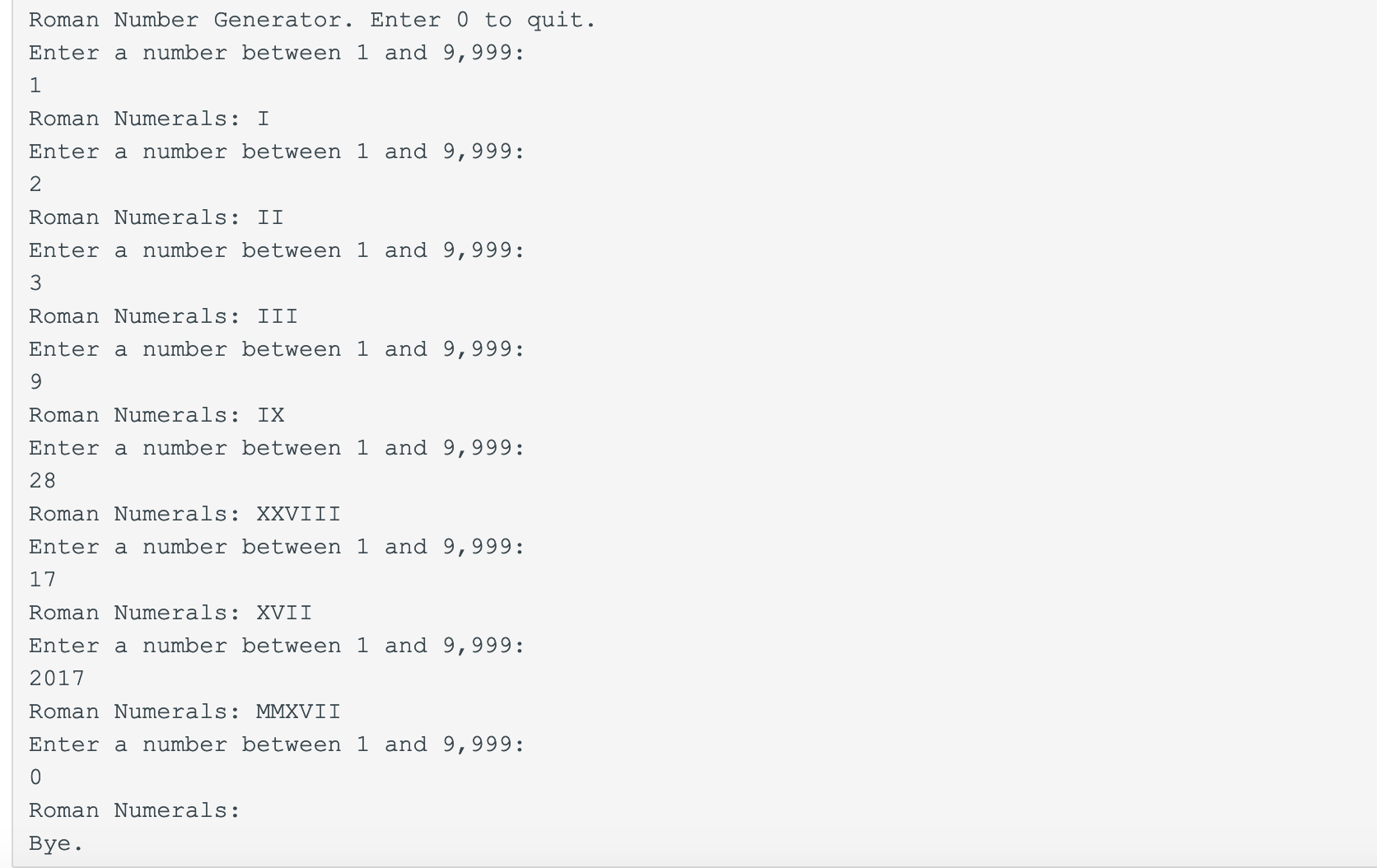 Roman Number Generator. Enter 0 to quit.
Enter a number between 1 and 9,999
Roman Numerals:I
Enter a number between 1 and 9,999:
2
Roman Numerals: II
Enter a number between 1 and 9,999
3
Roman Numerals: III
Enter a number between 1 and 9,999:
Roman Numerals: IX
Enter a number between 1 and 9,999
28
Roman Numerals: XXVIII
Enter a number between 1 and 9,999:
17
Roman Numerals XVII
Enter a number between 1 and 9,999:
2017
Roman Numerals: MMXVII
Enter a number between 1 and 9,999:
Roman Numerals:
Bye.
