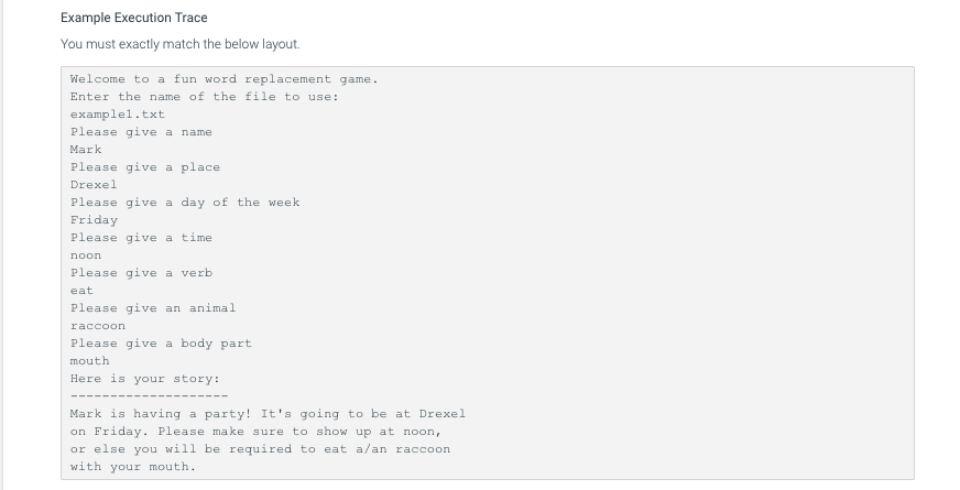 Example Execution Trace
You must exactly match the below layout.
Melcome to a fun word replacement game
Enter the name of the file to use:
examplel.txt
Please give a name
Mark
Please give a place
Drexe ї
Please give a day of the week
Friday
Please give a time
Please give a verb
eat
Please give an animal
Please give a body part
mouth
Here is your story:
Mark is having a party! It's going to be at Drexel
on Friday. Please make sure to show up at noon,
or else you will be required to eat a/an raccoon
with your mouth
