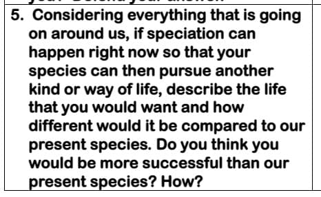 5. Considering everything that is going
on around us, if speciation can
happen right now so that your
species can then pursue another
kind or way of life, describe the life
that you would want and how
different would it be compared to our
present species. Do you think you
would be more successful than our
present species? How?
