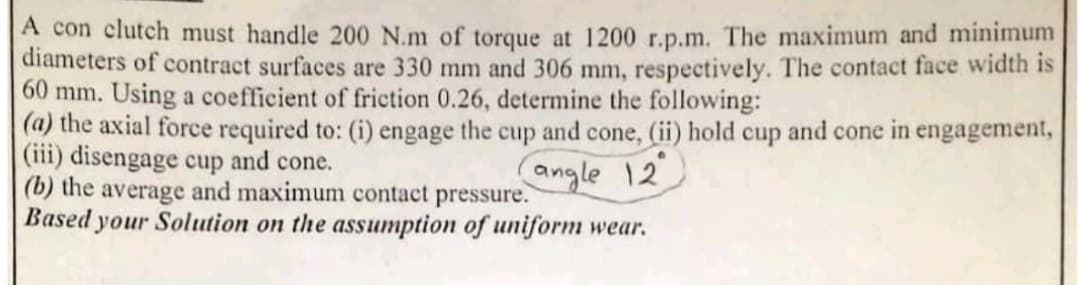 A con clutch must handle 200 N.m of torque at 1200 r.p.m. The maximum and minimum
diameters of contract surfaces are 330 mm and 306 mm, respectively. The contact face width is
60 mm. Using a coefficient of friction 0.26, determine the following:
(a) the axial force required to: (i) engage the cup and cone, (ii) hold cup and cone in engagement,
(iii) disengage cup and cone.
(b) the average and maximum contact pressure.
Based your Solution on the assumption of uniform wear.
angle 12
