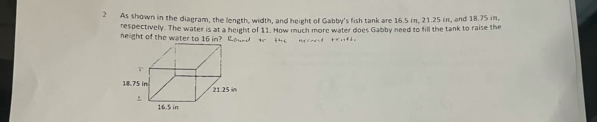 2
As shown in the diagram, the length, width, and height of Gabby's fish tank are 16.5 in, 21.25 in, and 18.75 in,
respectively. The water is at a height of 11, How rnuch more water does Gabby need to fill the tank to raise the
height of the water to 16 in? Roud
18.75 in
21.25 in
16.5 in
