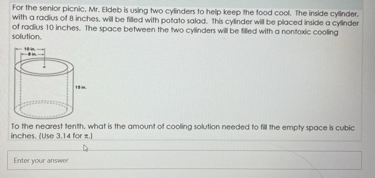 For the senior picnic, Mr. Eldeb is using two cylinders to help keep the food cool. The inside cylinder,
with a radius of 8 inches, will be filled with potato salad. This cylinder will be placed inside a cylinder
of radius 10 inches. The space between the two cylinders will be filled with a nontoxic cooling
solution.
-10 in.
8 in
15 in.
To the nearest tenth, what is the amount of cooling solution needed to fill the empty space is cubic
inches. (Use 3.14 for a.)
Enter your answer
