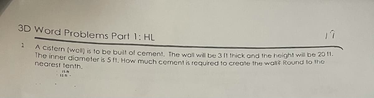 3D Word Problems Part 1: HL
1
me inner diameter is 5 ft. How much cement is required to create the wall? Round lo The
nearesi tenth.
eistern (well) is to be built of cement. The wall will be 3 [L Uhick and the height will be 20 n.
11 ft -
