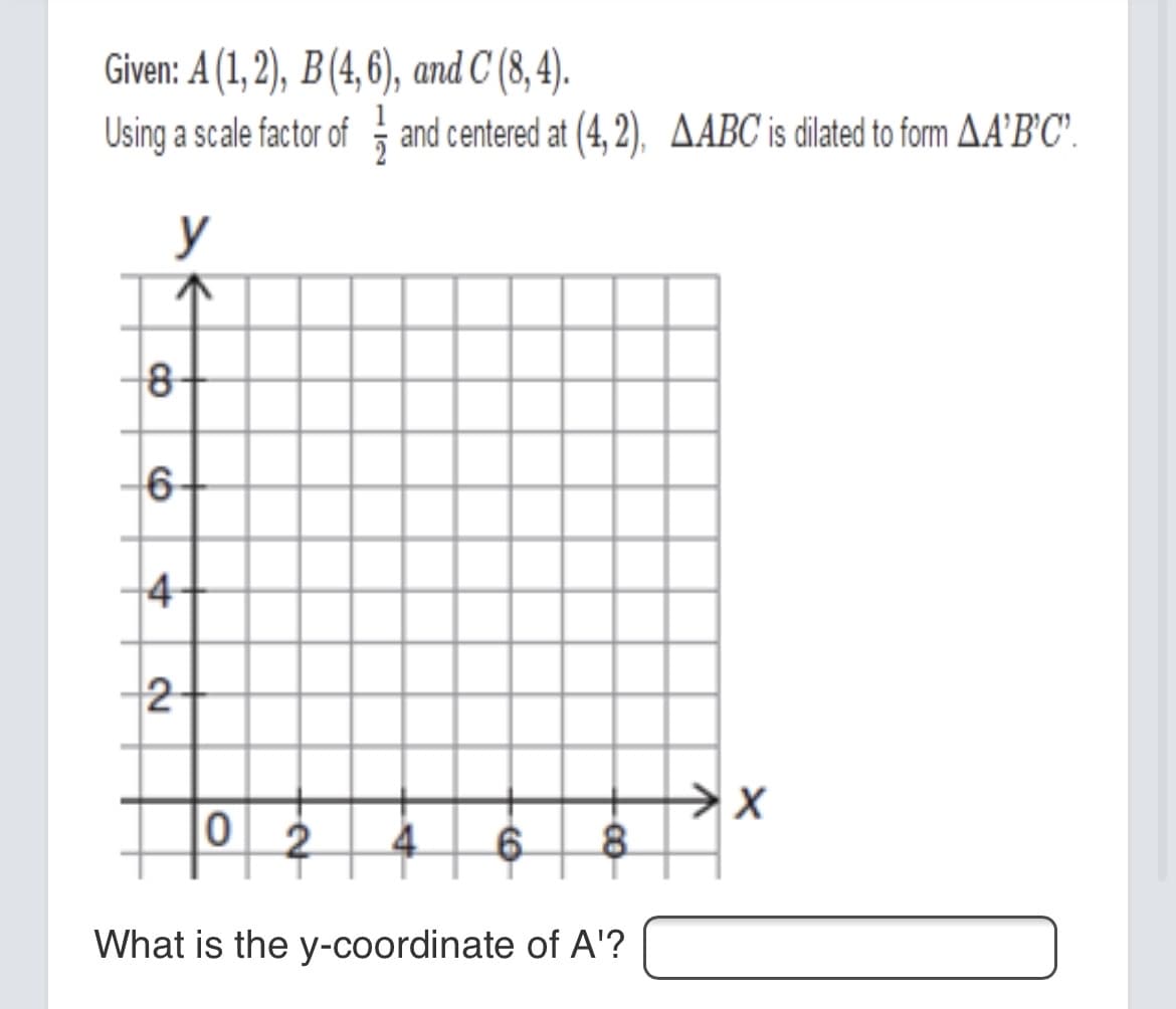 Given: A (1, 2), B(4,6), and C (8,4).
Using a scale factor of and centered at (4, 2), AABC is dilated to form AA'B°C'.
y
8-
6-
4-
2
0 2
What is the y-coordinate of A'?
