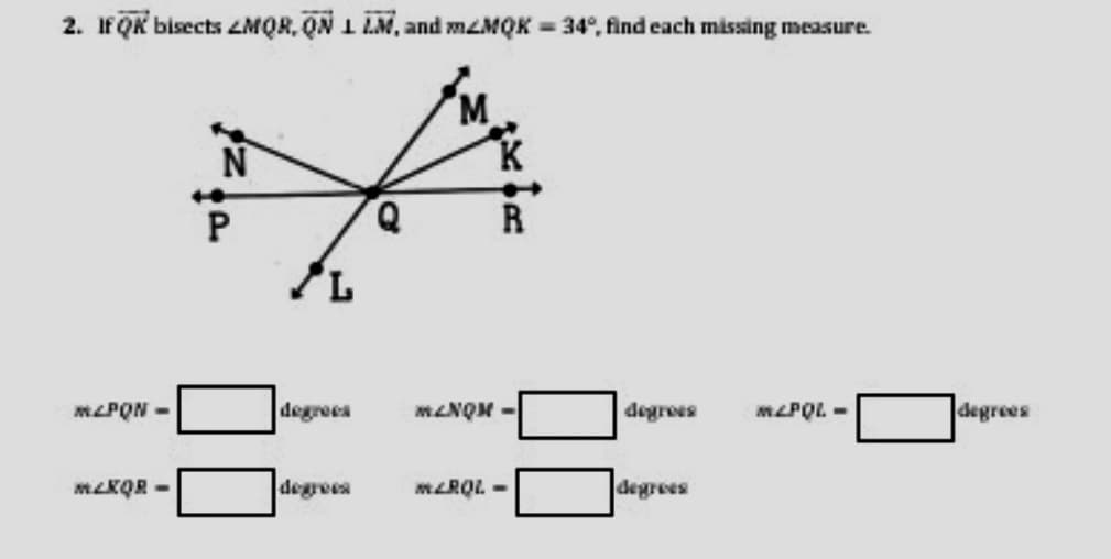 2. IFQR bisects ZMQR, QN 1 LM, and meMQK = 34°, find cach missing measure.
N
MLPQN -
degrees
MLNQM -
MLPQL -
degrees
MLKQR -
degrees
MLRQL -
