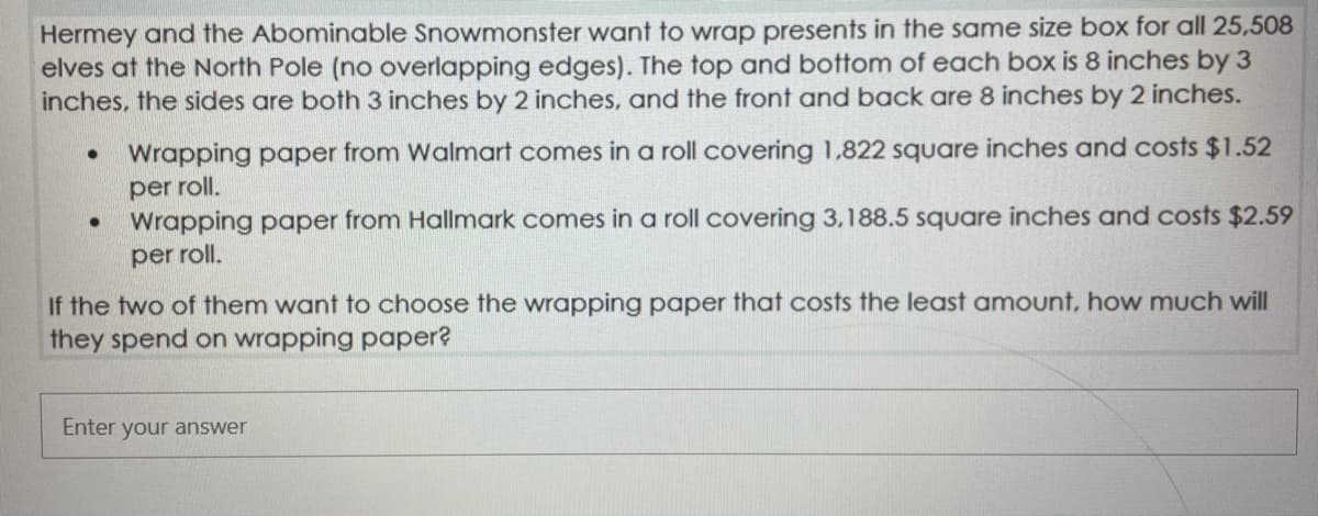 Hermey and the Abominable Snowmonster want to wrap presents in the same size box for all 25,508
elves at the North Pole (no overlapping edges). The top and bottom of each box is 8 inches by 3
inches, the sides are both 3 inches by 2 inches, and the front and back are 8 inches by 2 inches.
Wrapping paper from Walmart comes in a roll covering 1,822 square inches and costs $1.52
per roll.
Wrapping paper from Hallmark comes in a roll covering 3,188.5 square inches and costs $2.59
per roll.
If the two of them want to choose the wrapping paper that costs the least amount, how much will
they spend on wrapping paper?
Enter your answer
