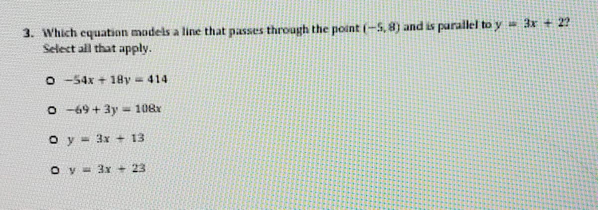 3. Which equation models a line that passes through the point (-S, 8) and is parallel to y 3x +2?
Select all that apply.
O-54x+ 18y 414
O -69+3y 108x
O y 3x 13
O y 3x + 23
