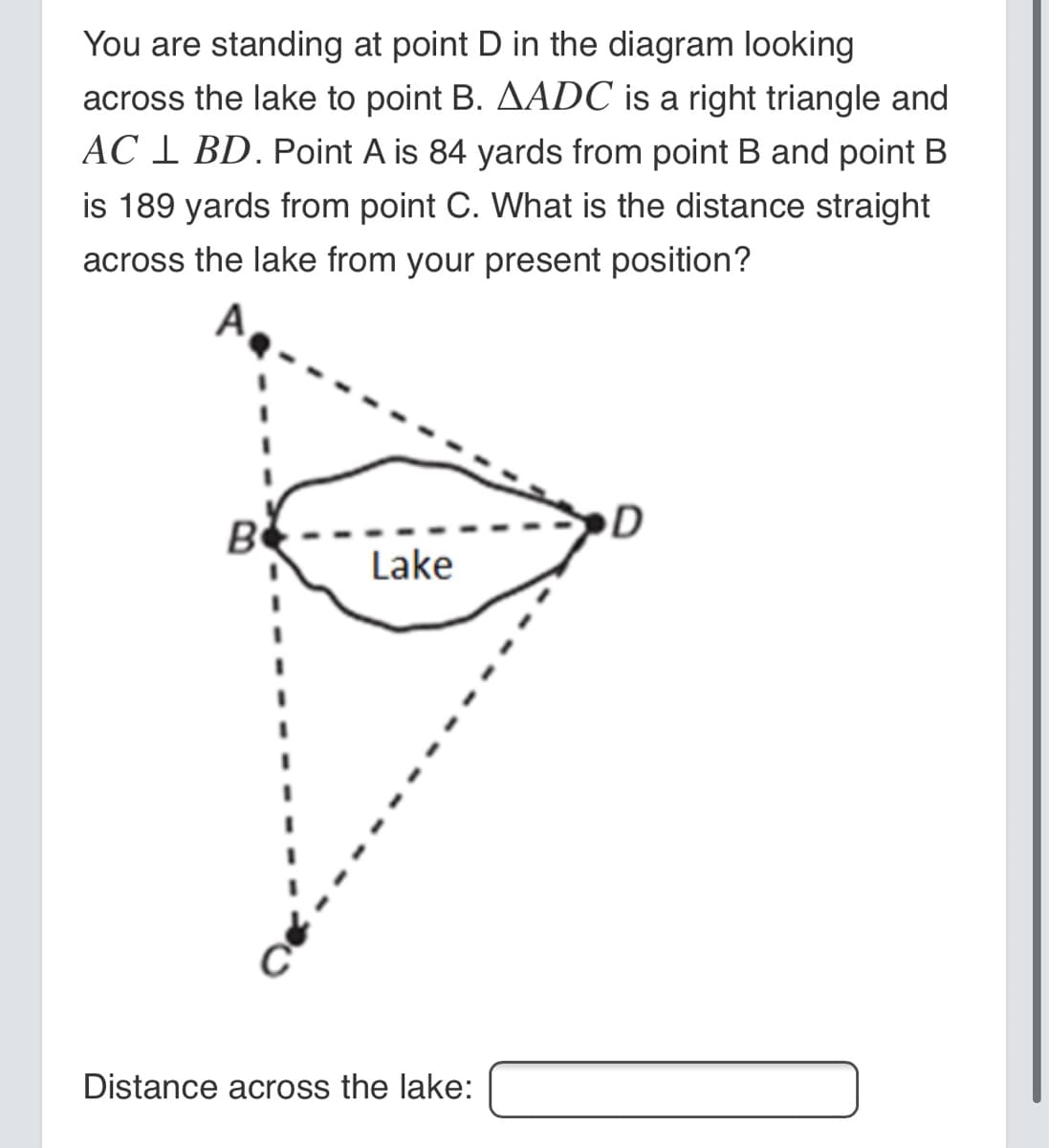 You are standing at point D in the diagram looking
across the lake to point B. AADC is a right triangle and
AC 1 BD. Point A is 84 yards from point B and point B
is 189 yards from point C. What is the distance straight
across the lake from your present position?
A
D
B
Lake
Distance across the lake:
